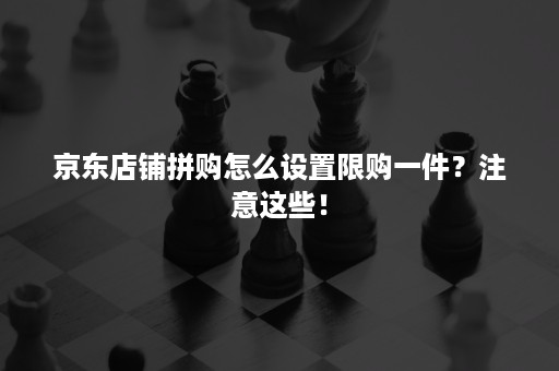 京东店铺拼购怎么设置限购一件?注意这些! 京东店铺拼购怎么设置限购一件?注意这些!