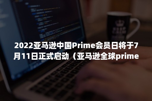 2022亚马逊中国Prime会员日将于7月11日正式启动（亚马逊全球prime 会员日是哪天）