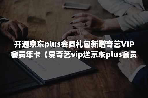 开通京东plus会员礼包新增奇艺VIP会员年卡（爱奇艺vip送京东plus会员）