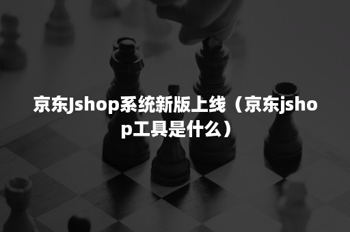 京东Jshop系统新版上线（京东jshop工具是什么）