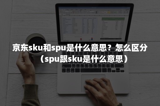 京东sku和spu是什么意思？怎么区分（spu跟sku是什么意思）