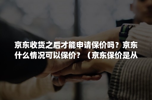 京东收货之后才能申请保价吗？京东什么情况可以保价？（京东保价是从下单还是收货算起）