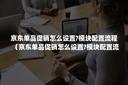 京东单品促销怎么设置?模块配置流程（京东单品促销怎么设置?模块配置流程视频）