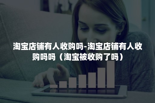 淘宝店铺有人收购吗-淘宝店铺有人收购吗吗（淘宝被收购了吗）