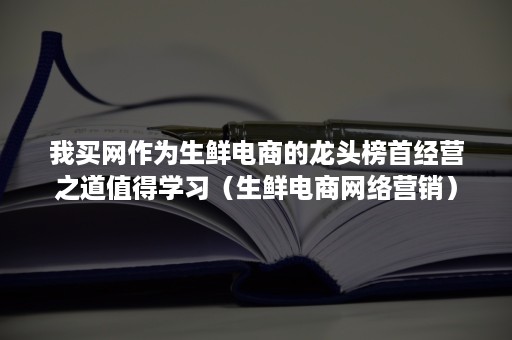 我买网作为生鲜电商的龙头榜首经营之道值得学习(生鲜电商网络营销) 我买网作为生鲜电商的龙头榜首经营之道值得学习(生鲜电商网络营销)