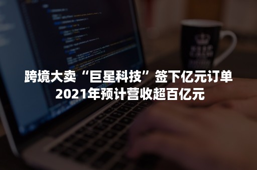 跨境大卖“巨星科技”签下亿元订单 2021年预计营收超百亿元