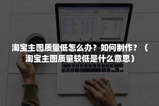 淘宝主图质量低怎么办？如何制作？（淘宝主图质量较低是什么意思）