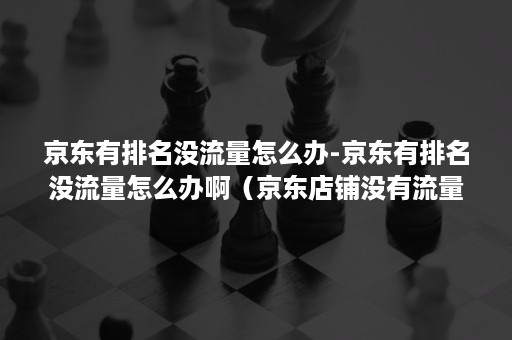 京东有排名没流量怎么办-京东有排名没流量怎么办啊（京东店铺没有流量的原因有哪些）