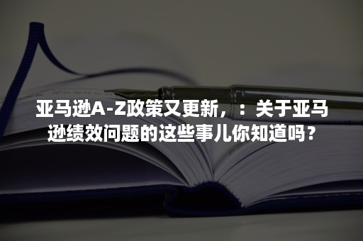 亚马逊A-Z政策又更新，：关于亚马逊绩效问题的这些事儿你知道吗？