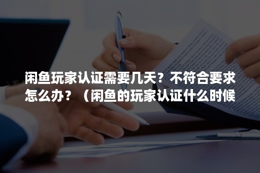 闲鱼玩家认证需要几天？不符合要求怎么办？（闲鱼的玩家认证什么时候重新认证）