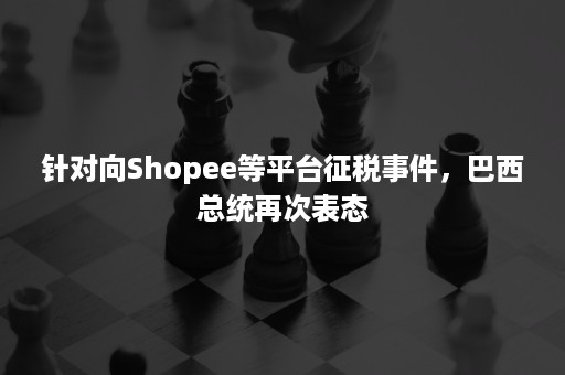 针对向Shopee等平台征税事件，巴西总统再次表态