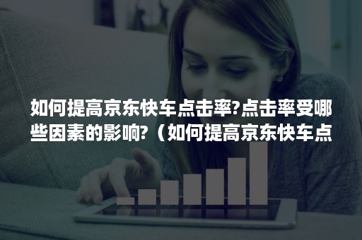 如何提高京东快车点击率?点击率受哪些因素的影响?（如何提高京东快车点击率?点击率受哪些因素的影响呢）