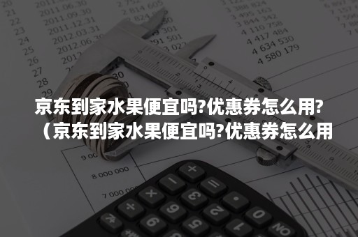 京东到家水果便宜吗?优惠券怎么用?(京东到家水果便宜吗?优惠券怎么用不了) 京东到家水果便宜吗?优惠券怎么用?(京东到家水果便宜吗?优惠券怎么用不了)