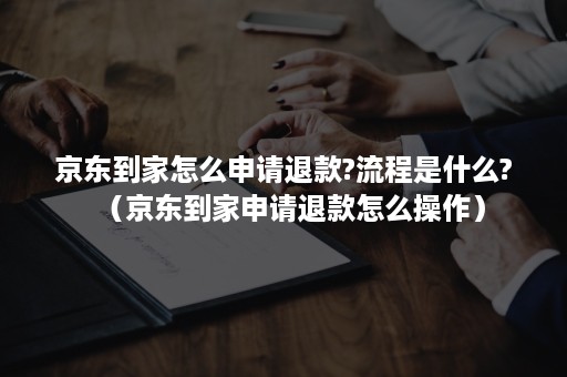 京东到家怎么申请退款?流程是什么?（京东到家申请退款怎么操作）