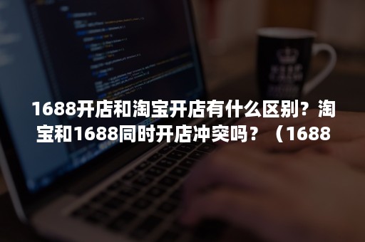 1688开店和淘宝开店有什么区别？淘宝和1688同时开店冲突吗？（1688注册开店和淘宝开店的区别）