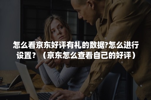 怎么看京东好评有礼的数据?怎么进行设置?(京东怎么查看自己的好评) 怎么看京东好评有礼的数据?怎么进行设置?(京东怎么查看自己的好评)