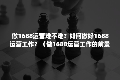 做1688运营难不难?如何做好1688运营工作?(做1688运营工作的前景) 做1688运营难不难?如何做好1688运营工作?(做1688运营工作的前景)