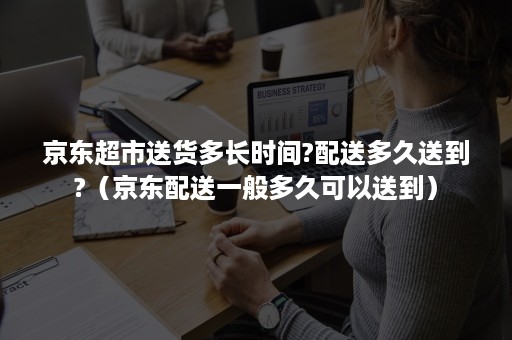 京东超市送货多长时间?配送多久送到?(京东配送一般多久可以送到) 京东超市送货多长时间?配送多久送到?(京东配送一般多久可以送到)