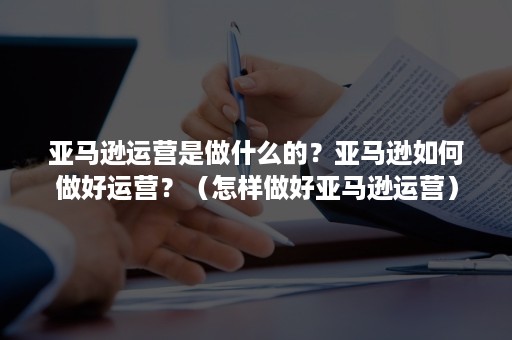 亚马逊运营是做什么的？亚马逊如何做好运营？（怎样做好亚马逊运营）