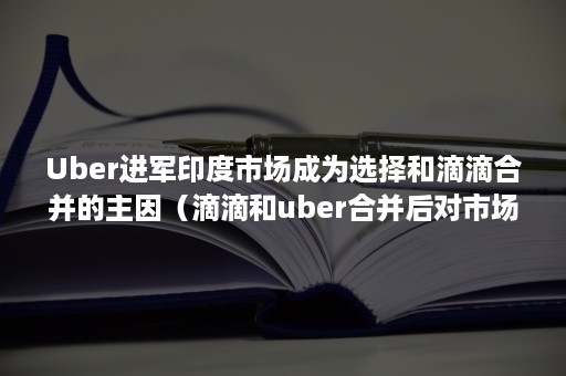 Uber进军印度市场成为选择和滴滴合并的主因（滴滴和uber合并后对市场产生了哪些影响）