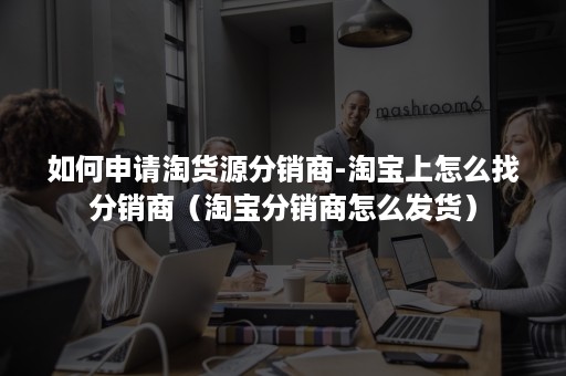 如何申请淘货源分销商-淘宝上怎么找分销商（淘宝分销商怎么发货）
