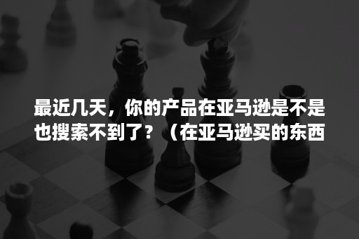 最近几天，你的产品在亚马逊是不是也搜索不到了？（在亚马逊买的东西一直没到）