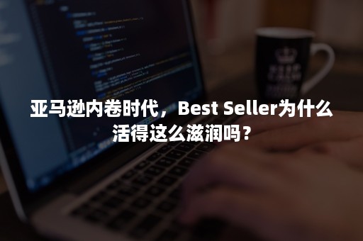 亚马逊内卷时代，Best Seller为什么活得这么滋润吗？