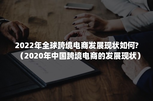 2022年全球跨境电商发展现状如何?（2020年中国跨境电商的发展现状）