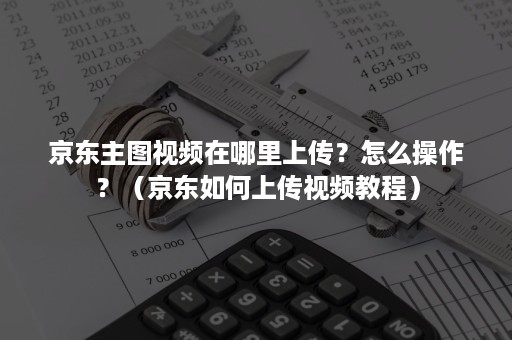 京东主图视频在哪里上传?怎么操作?(京东如何上传视频教程) 京东主图视频在哪里上传?怎么操作?(京东如何上传视频教程)