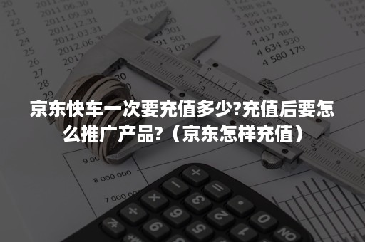 京东快车一次要充值多少?充值后要怎么推广产品?（京东怎样充值）