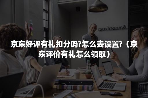 京东好评有礼扣分吗?怎么去设置?（京东评价有礼怎么领取）