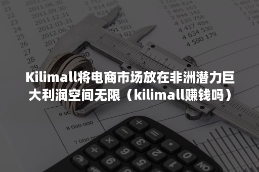 Kilimall将电商市场放在非洲潜力巨大利润空间无限（kilimall赚钱吗）