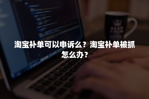 淘宝补单可以申诉么？淘宝补单被抓怎么办？