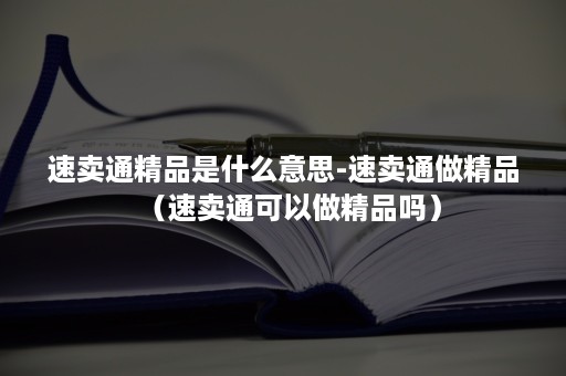 速卖通精品是什么意思-速卖通做精品（速卖通可以做精品吗）