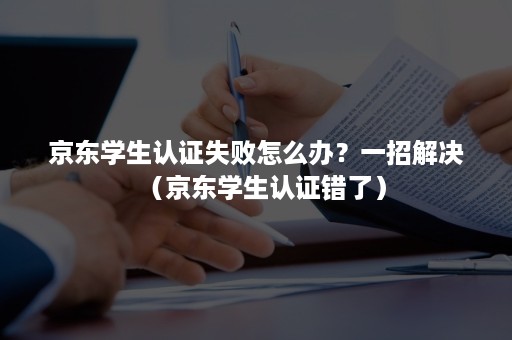 京东学生认证失败怎么办？一招解决（京东学生认证错了）