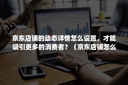 京东店铺的动态详情怎么设置，才能吸引更多的消费者？（京东店铺怎么设置关注店铺卷）