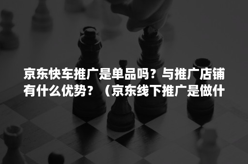 京东快车推广是单品吗？与推广店铺有什么优势？（京东线下推广是做什么的）