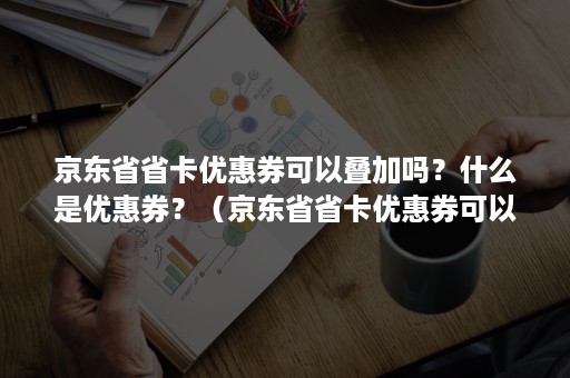 京东省省卡优惠券可以叠加吗？什么是优惠券？（京东省省卡优惠券可以叠加吗?什么是优惠券呢）