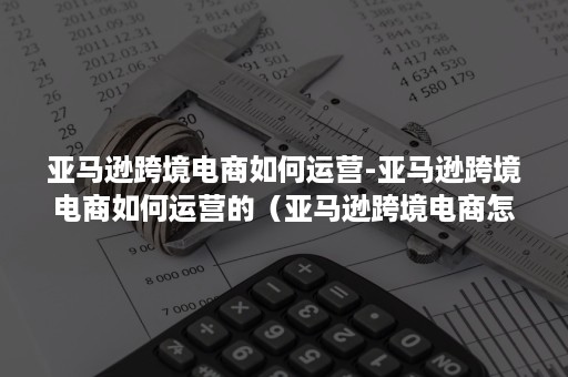 亚马逊跨境电商如何运营-亚马逊跨境电商如何运营的（亚马逊跨境电商怎么运营）