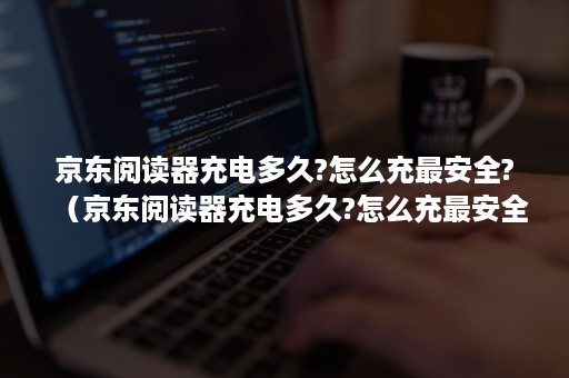 京东阅读器充电多久?怎么充最安全?（京东阅读器充电多久?怎么充最安全教程）