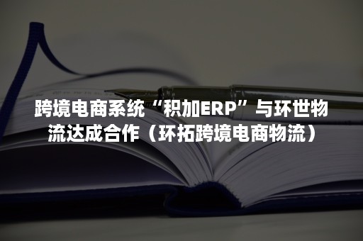 跨境电商系统“积加ERP”与环世物流达成合作（环拓跨境电商物流）