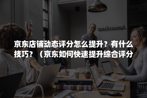 京东店铺动态评分怎么提升？有什么技巧？（京东如何快速提升综合评分）