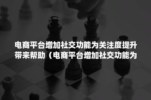 电商平台增加社交功能为关注度提升带来帮助（电商平台增加社交功能为关注度提升带来帮助和挑战）