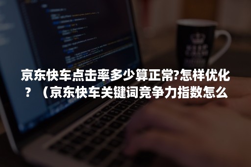 京东快车点击率多少算正常?怎样优化？（京东快车关键词竞争力指数怎么提升）