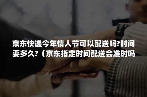 京东快递今年情人节可以配送吗?时间要多久?（京东指定时间配送会准时吗）