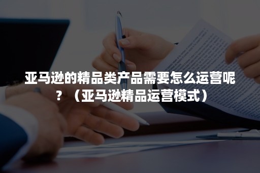 亚马逊的精品类产品需要怎么运营呢?(亚马逊精品运营模式) 亚马逊的精品类产品需要怎么运营呢?(亚马逊精品运营模式)
