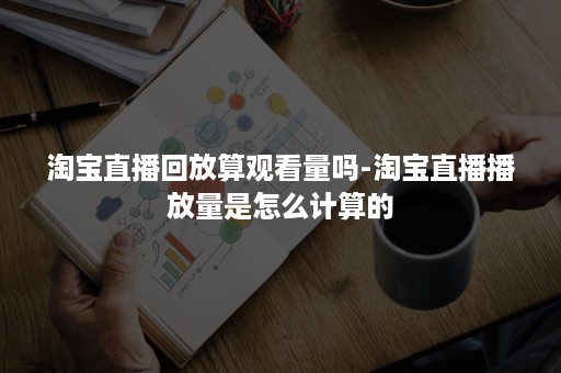 淘宝直播回放算观看量吗-淘宝直播播放量是怎么计算的