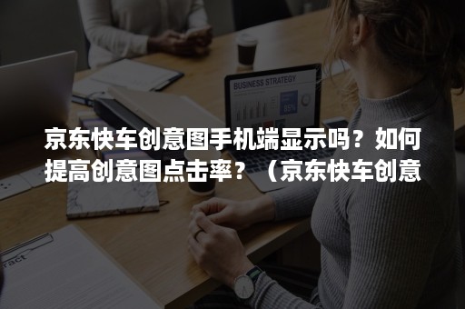 京东快车创意图手机端显示吗？如何提高创意图点击率？（京东快车创意图的作用和要求）