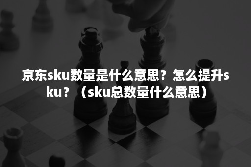 京东sku数量是什么意思？怎么提升sku？（sku总数量什么意思）