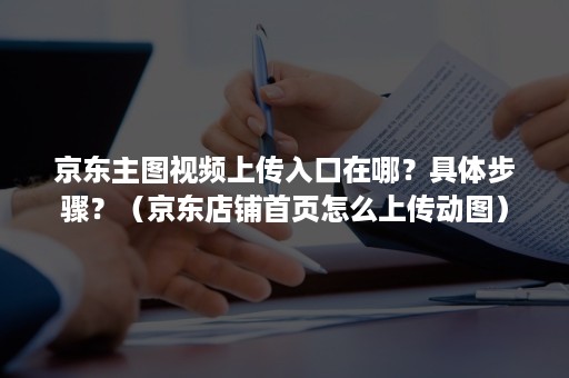 京东主图视频上传入口在哪？具体步骤？（京东店铺首页怎么上传动图）